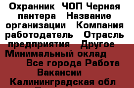 Охранник. ЧОП Черная пантера › Название организации ­ Компания-работодатель › Отрасль предприятия ­ Другое › Минимальный оклад ­ 12 000 - Все города Работа » Вакансии   . Калининградская обл.,Приморск г.